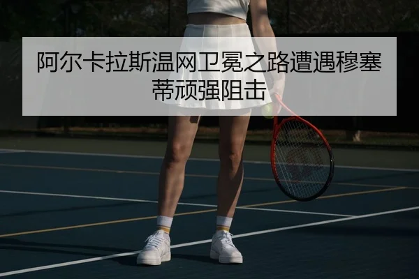 阿尔卡拉斯温网卫冕之路遭遇穆塞蒂顽强阻击